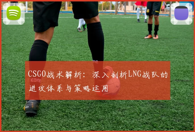 CSGO战术解析：深入剖析LNG战队的进攻体系与策略运用