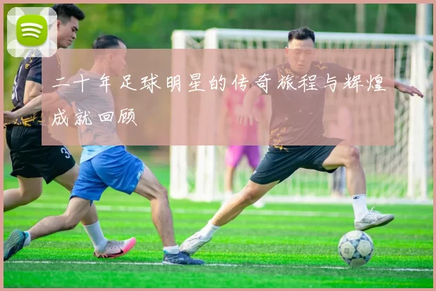 二十年足球明星的传奇旅程与辉煌成就回顾