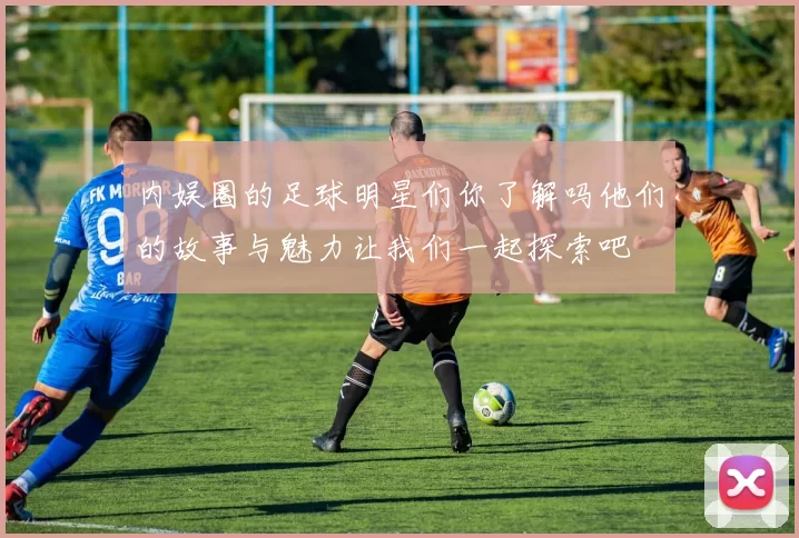 内娱圈的足球明星们你了解吗他们的故事与魅力让我们一起探索吧