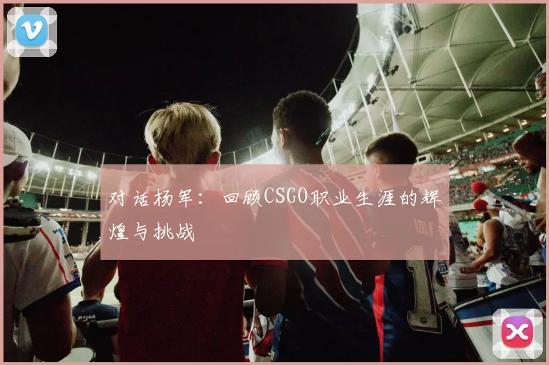 对话杨军：回顾CSGO职业生涯的辉煌与挑战