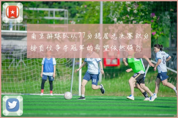 南京排球队以77分稳居总决赛积分榜首位争夺冠军的希望依然强烈