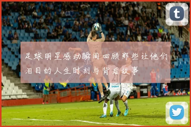 足球明星感动瞬间回顾那些让他们泪目的人生时刻与背后故事
