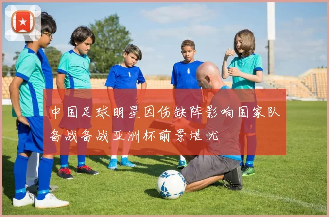 中国足球明星因伤缺阵影响国家队备战备战亚洲杯前景堪忧