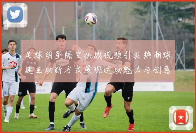 足球明星隔空挑战视频引发热潮球迷互动新方式展现运动魅力与创意