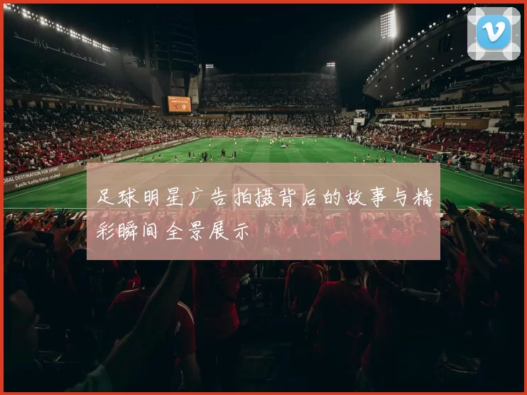 足球明星广告拍摄背后的故事与精彩瞬间全景展示