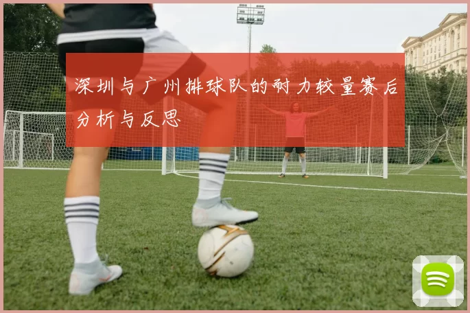 深圳与广州排球队的耐力较量赛后分析与反思
