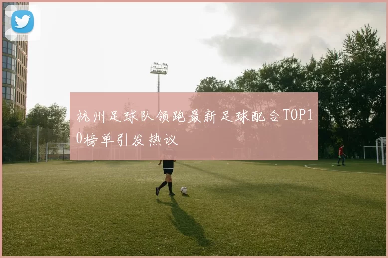 杭州足球队领跑最新足球配合TOP10榜单引发热议