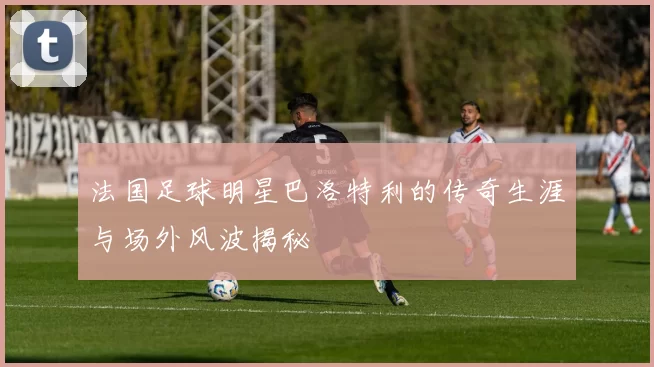 法国足球明星巴洛特利的传奇生涯与场外风波揭秘