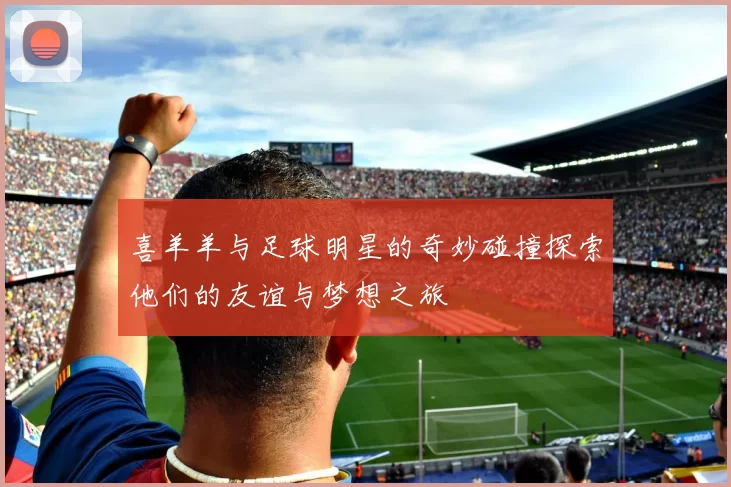 喜羊羊与足球明星的奇妙碰撞探索他们的友谊与梦想之旅