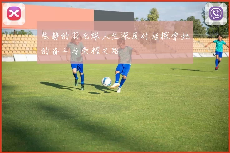 陈静的羽毛球人生深度对话探索她的奋斗与荣耀之路
