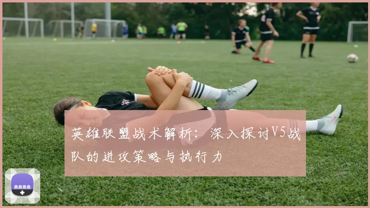 英雄联盟战术解析：深入探讨V5战队的进攻策略与执行力
