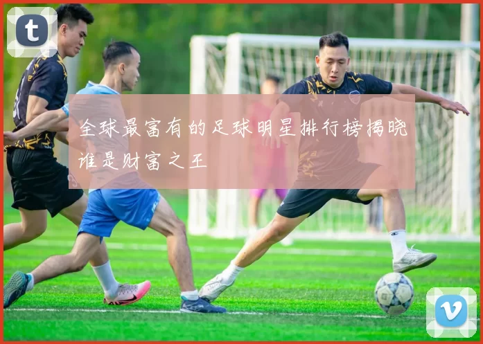 全球最富有的足球明星排行榜揭晓谁是财富之王