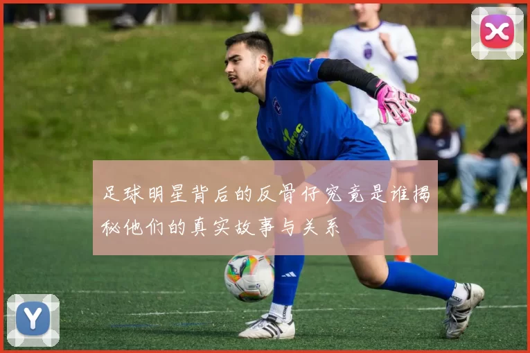足球明星背后的反骨仔究竟是谁揭秘他们的真实故事与关系