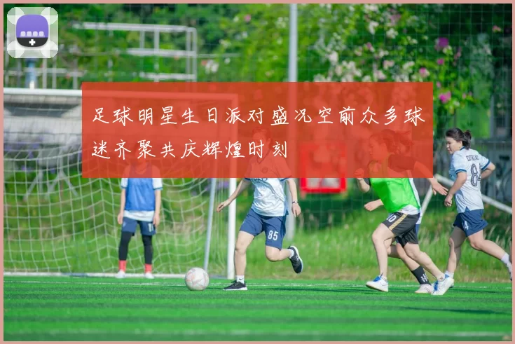 足球明星生日派对盛况空前众多球迷齐聚共庆辉煌时刻