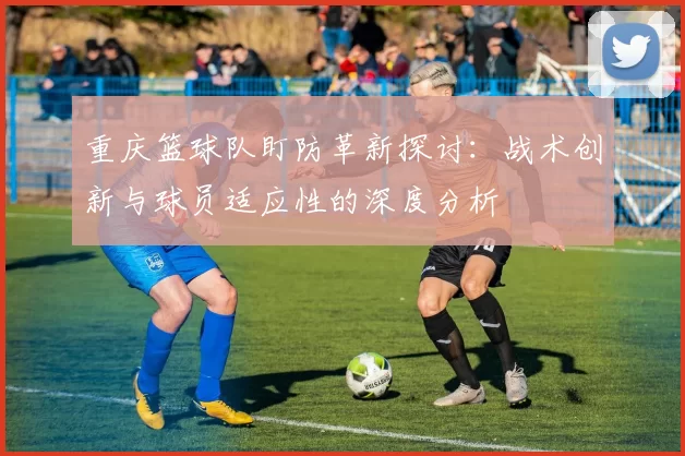 重庆篮球队盯防革新探讨：战术创新与球员适应性的深度分析