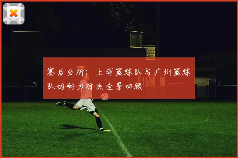 赛后分析：上海篮球队与广州篮球队的耐力对决全景回顾