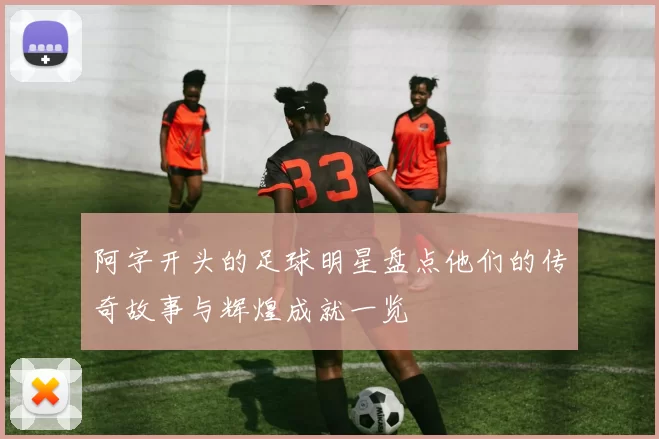 阿字开头的足球明星盘点他们的传奇故事与辉煌成就一览