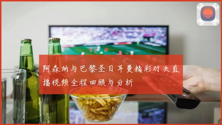 阿森纳与巴黎圣日耳曼精彩对决直播视频全程回顾与分析