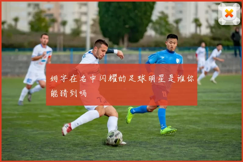 姆字在名中闪耀的足球明星是谁你能猜到吗