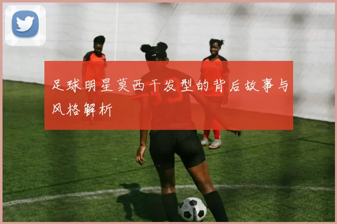 足球明星莫西干发型的背后故事与风格解析