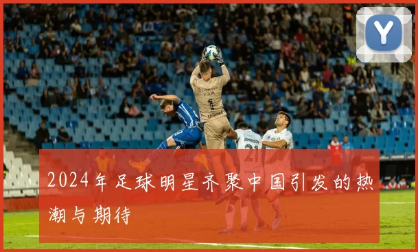 2024年足球明星齐聚中国引发的热潮与期待