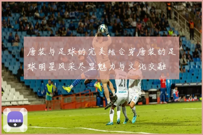 唐装与足球的完美结合穿唐装的足球明星风采尽显魅力与文化交融