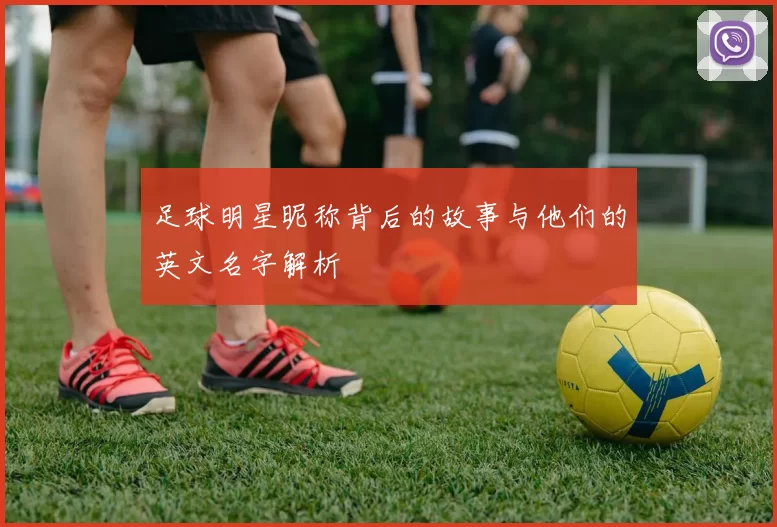 足球明星昵称背后的故事与他们的英文名字解析
