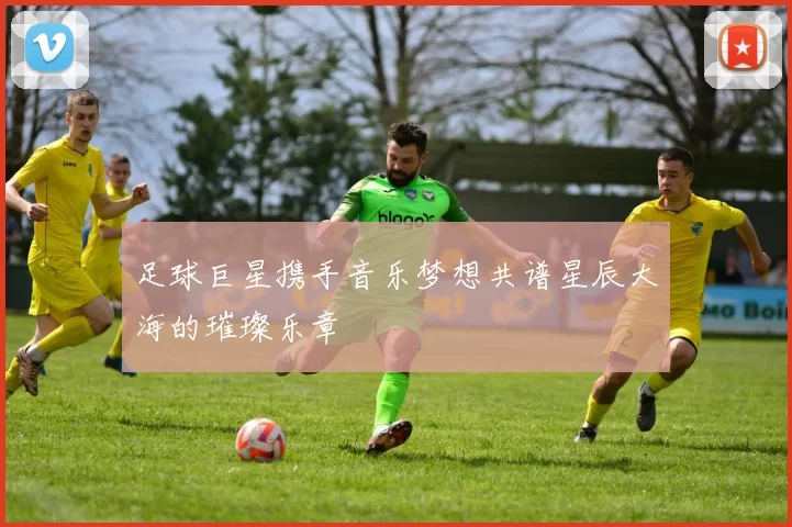 足球巨星携手音乐梦想共谱星辰大海的璀璨乐章