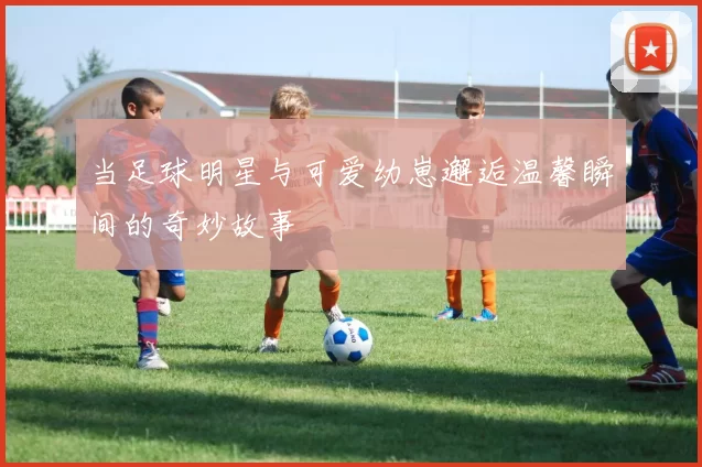 当足球明星与可爱幼崽邂逅温馨瞬间的奇妙故事