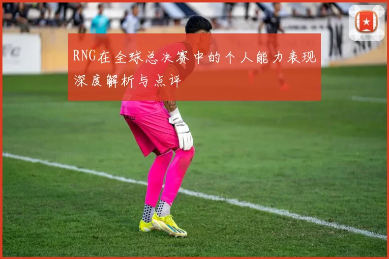 RNG在全球总决赛中的个人能力表现深度解析与点评