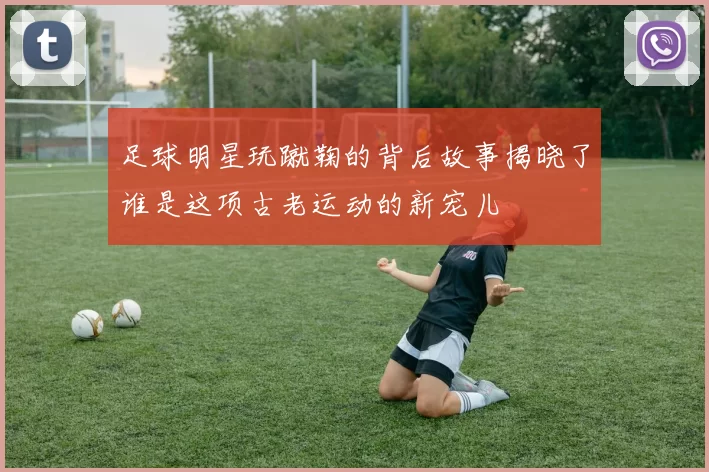 足球明星玩蹴鞠的背后故事揭晓了谁是这项古老运动的新宠儿