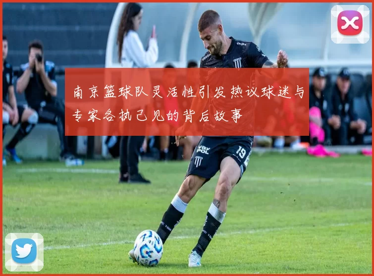 南京篮球队灵活性引发热议球迷与专家各执己见的背后故事
