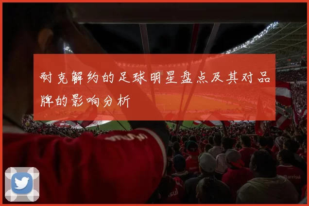 耐克解约的足球明星盘点及其对品牌的影响分析