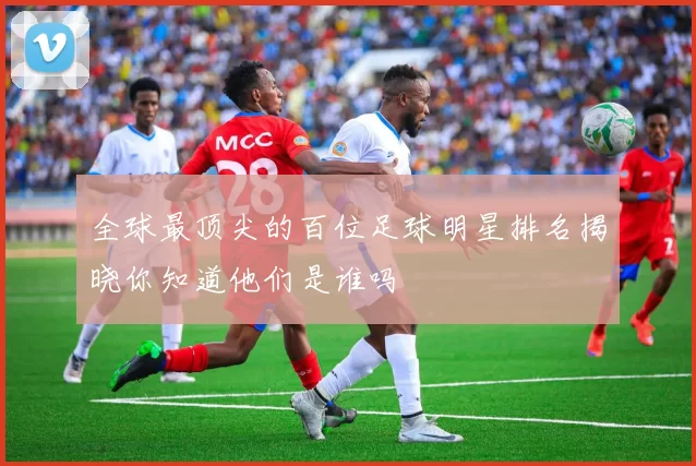 全球最顶尖的百位足球明星排名揭晓你知道他们是谁吗