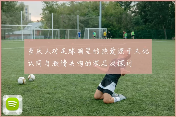 重庆人对足球明星的热爱源于文化认同与激情共鸣的深层次探讨