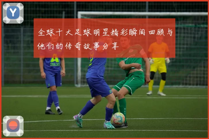 全球十大足球明星精彩瞬间回顾与他们的传奇故事分享