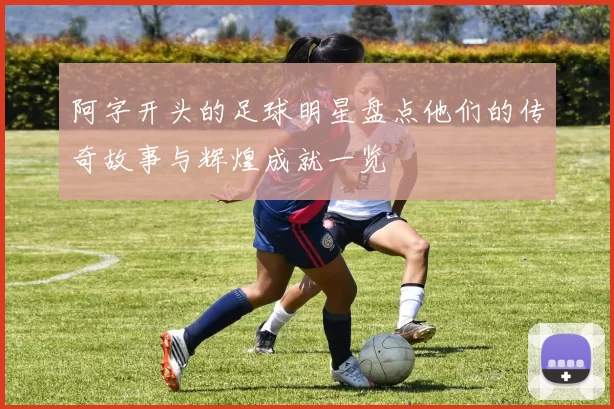 阿字开头的足球明星盘点他们的传奇故事与辉煌成就一览