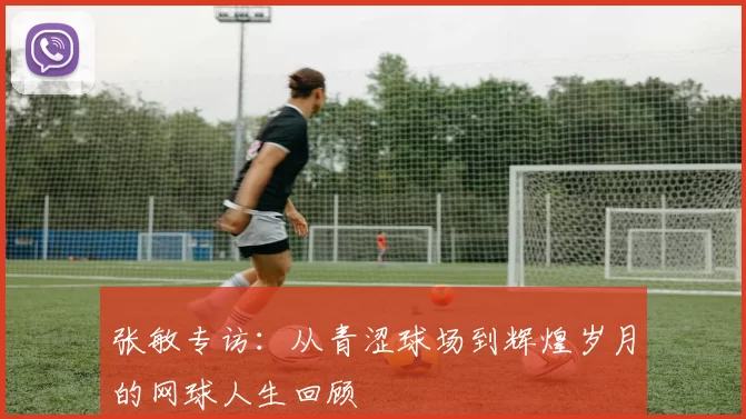 张敏专访：从青涩球场到辉煌岁月的网球人生回顾